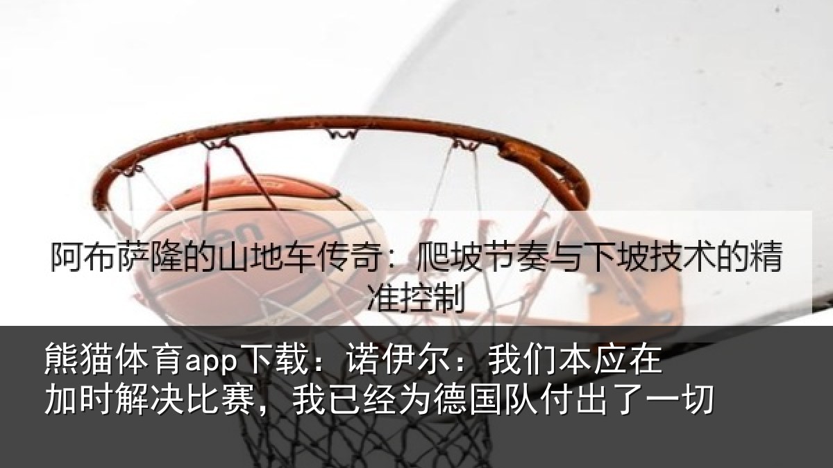 熊猫体育app下载:诺伊尔:我们本应在加时解决比赛,我已经为德国队付出了一切