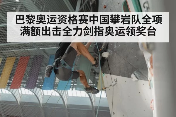 巴黎奥运资格赛中国攀岩队全项满额出击全力剑指奥运领奖台
